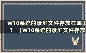 W10系统的录屏文件存放在哪里？ （W10系统的录屏文件存放在哪里？）